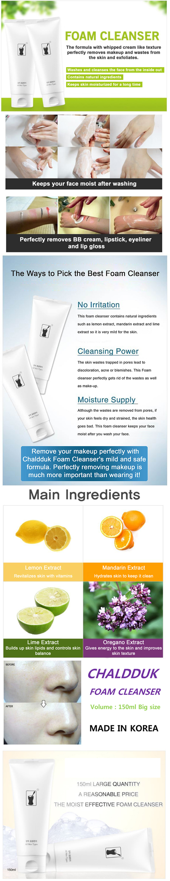 Chaldduk Facial Foam Cleanser (150 ml) is a KFDA approved non-irritating, natural foaming facial cleanser with a whipped cream like consistency that clears away dirt from inside the pores, removes excess oil and impurities without irritating or over-drying your skin. It is excellent for gentle skin exfoliation and make-up removal.  This foam cleanser has a blend of fruit and plant extracts such as lemon, lime, mandarin and oregano extracts so it is mild and safe to use.  Lemon extract contains citric acids that cleanse, lighten and brighten the skin, It also removes dead skin and stimulate new skin growth. Lime extract help smooth skin tone and reduce the appearance of dark spots. It builds up skin lipids that keeps moisture in tact and dirt and impurities out. Mandarin extract has antioxidants that help skin resist the damage caused by the sun and free radicals. It also reduces the sign of aging like wrinkles, fine lines and blemishes while oregano extract heal itches and skin irritations.  SKIN BENEFITS:          Rinses away dirt, oil, and impurities         Unclogs pores         Keeps skin hydrated and moisturized         Removes stubborn make-up like mascara, eye liner and lipstick         Leaves clean feel         Has natural ingredients         Hypoallergenic     HOW TO USE:  Wet face, massage into the skin using fingertips, then rinse away with water. May be used in morning or in the evening. Gentle enough for everyday use.     Chaldduk natural foam facial cleanser leaves your face clean, healthy and moisturized for a long time.